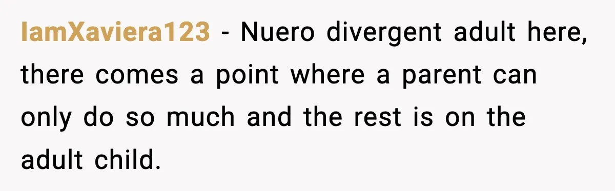 IamXaviera123 − Nuero divergent adult here, there comes a point where a parent can only do so much and the rest is on the adult child.
