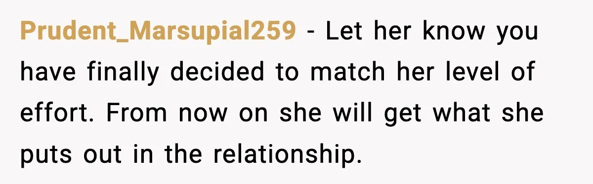 Prudent_Marsupial259 − Let her know you have finally decided to match her level of effort. From now on she will get what she puts out in the relationship.