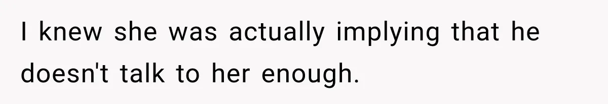 I knew she was actually implying that he doesn't talk to her enough.