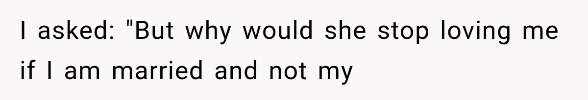I asked: "But why would she stop loving me if I am married and not my