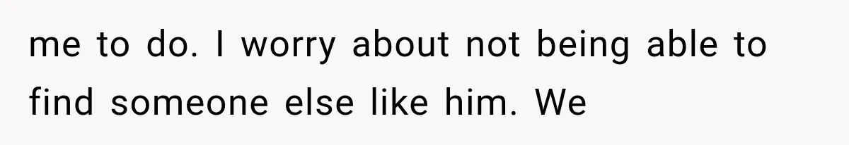 me to do. I worry about not being able to find someone else like him. We