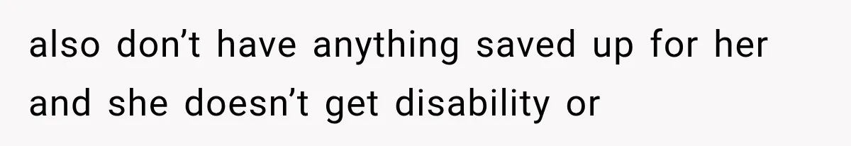 also don’t have anything saved up for her and she doesn’t get disability or