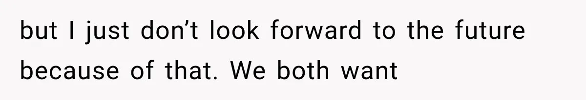 but I just don’t look forward to the future because of that. We both want