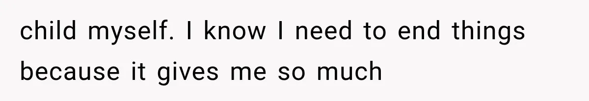 child myself. I know I need to end things because it gives me so much