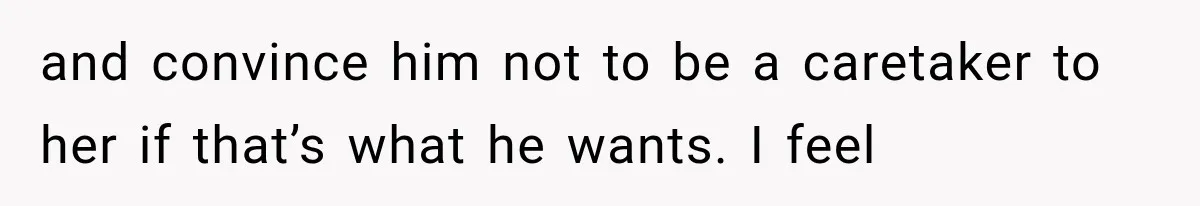and convince him not to be a caretaker to her if that’s what he wants. I feel