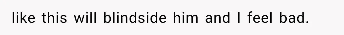 like this will blindside him and I feel bad.