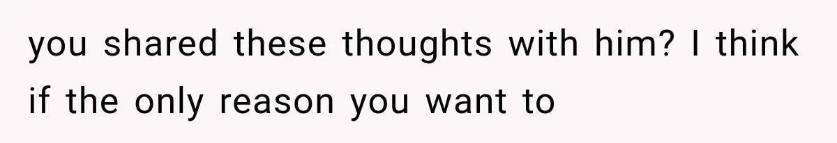 you shared these thoughts with him? I think if the only reason you want to