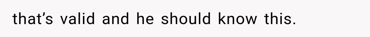 that’s valid and he should know this.