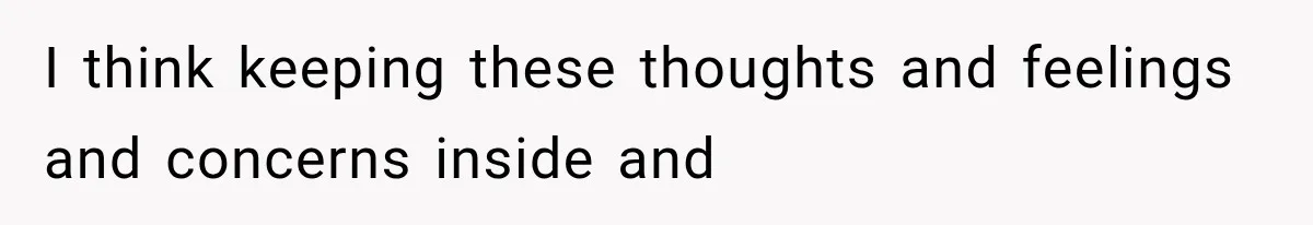 I think keeping these thoughts and feelings and concerns inside and