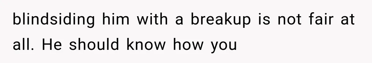 blindsiding him with a breakup is not fair at all. He should know how you