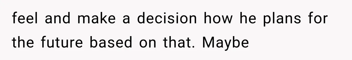 feel and make a decision how he plans for the future based on that. Maybe