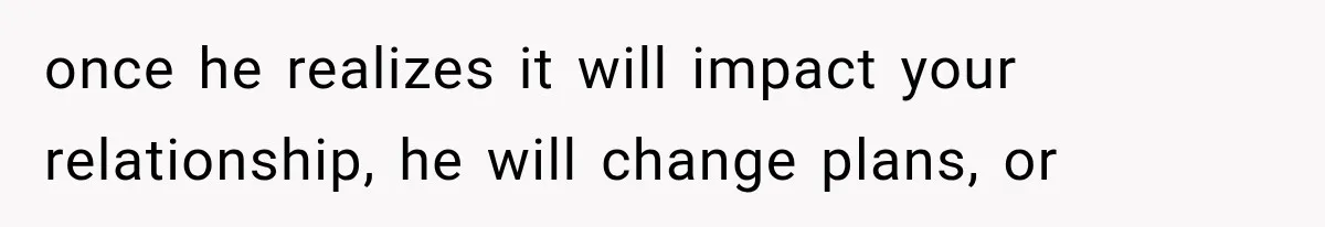 once he realizes it will impact your relationship, he will change plans, or