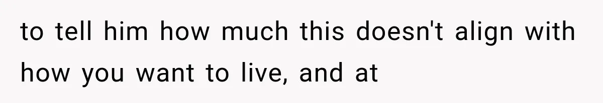 to tell him how much this doesn't align with how you want to live, and at