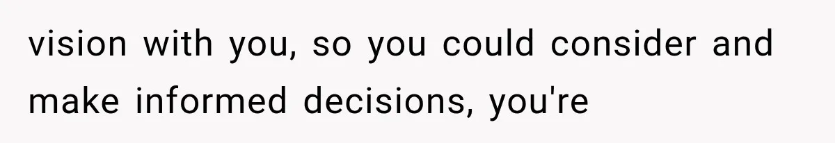 vision with you, so you could consider and make informed decisions, you're