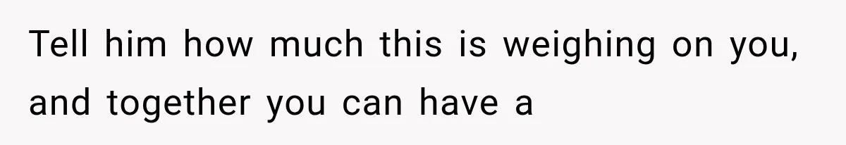 Tell him how much this is weighing on you, and together you can have a