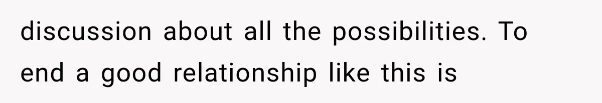 discussion about all the possibilities. To end a good relationship like this is