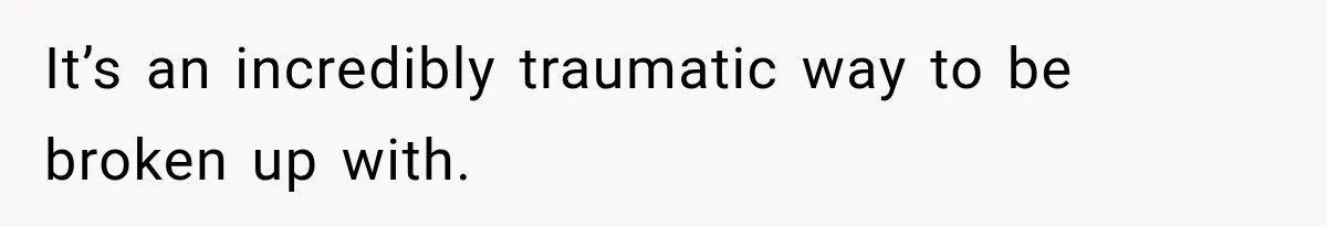 It’s an incredibly traumatic way to be broken up with.