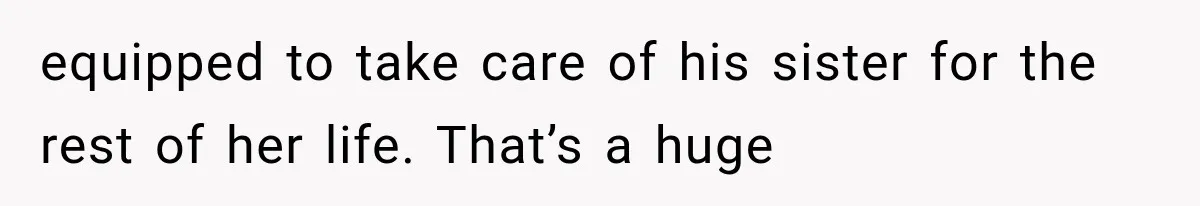 equipped to take care of his sister for the rest of her life. That’s a huge
