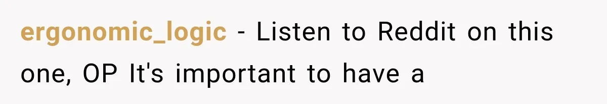 ergonomic_logic − Listen to Reddit on this one, OP It's important to have a