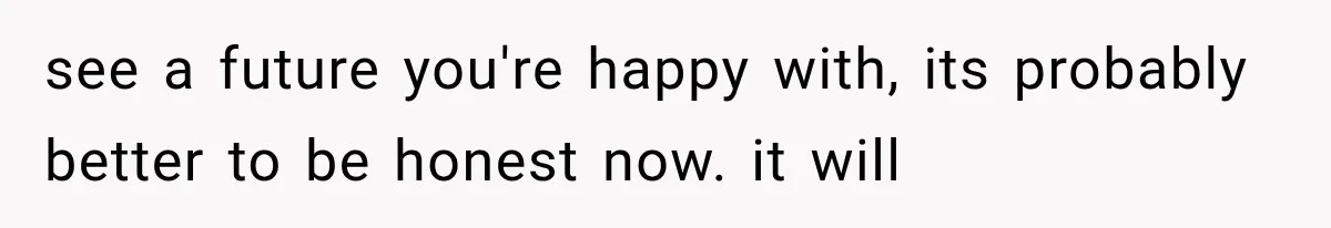 see a future you're happy with, its probably better to be honest now. it will