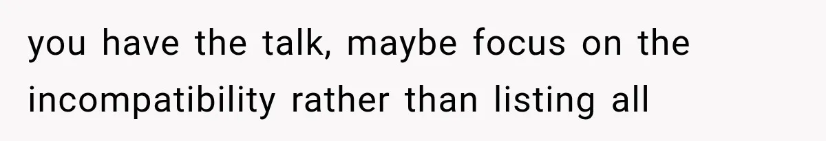 you have the talk, maybe focus on the incompatibility rather than listing all