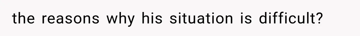 the reasons why his situation is difficult?