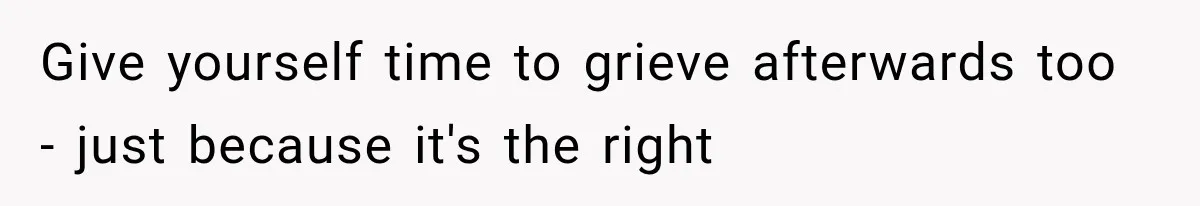Give yourself time to grieve afterwards too - just because it's the right