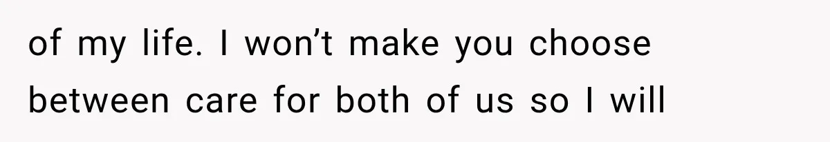 of my life. I won’t make you choose between care for both of us so I will