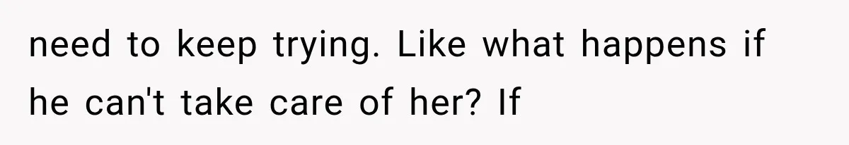 need to keep trying. Like what happens if he can't take care of her? If