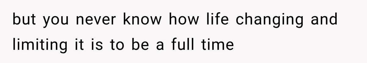 but you never know how life changing and limiting it is to be a full time