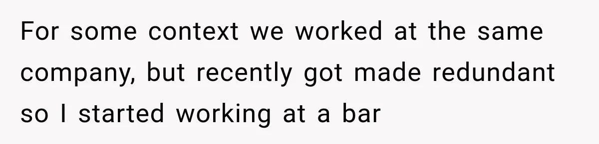 For some context we worked at the same company, but recently got made redundant so I started working at a bar