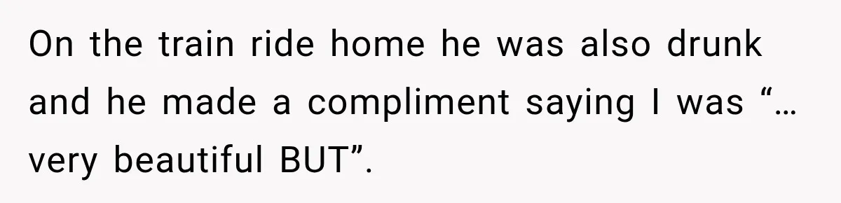 On the train ride home he was also drunk and he made a compliment saying I was “…very beautiful BUT”.