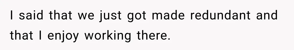 I said that we just got made redundant and that I enjoy working there.