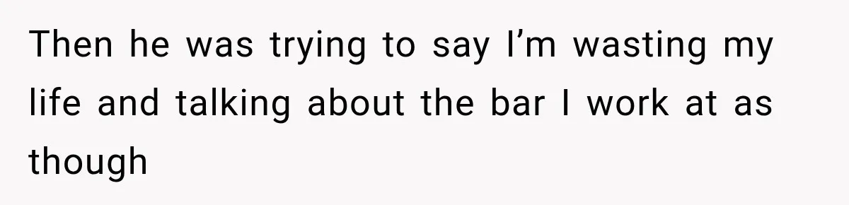 Then he was trying to say I’m wasting my life and talking about the bar I work at as though