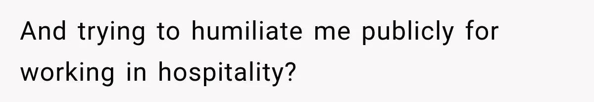 And trying to humiliate me publicly for working in hospitality?