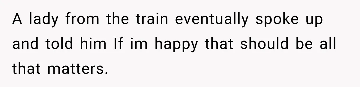 A lady from the train eventually spoke up and told him If im happy that should be all that matters.