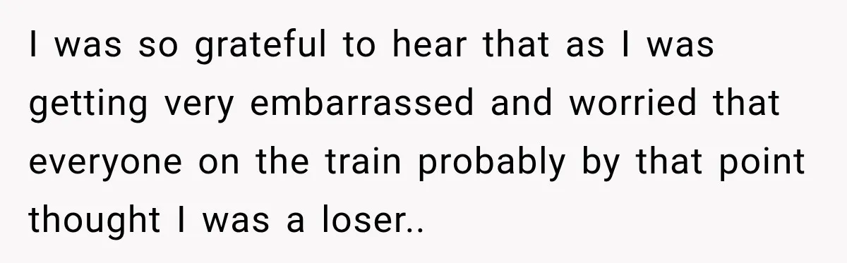 I was so grateful to hear that as I was getting very embarrassed and worried that everyone on the train probably by that point thought I was a loser..