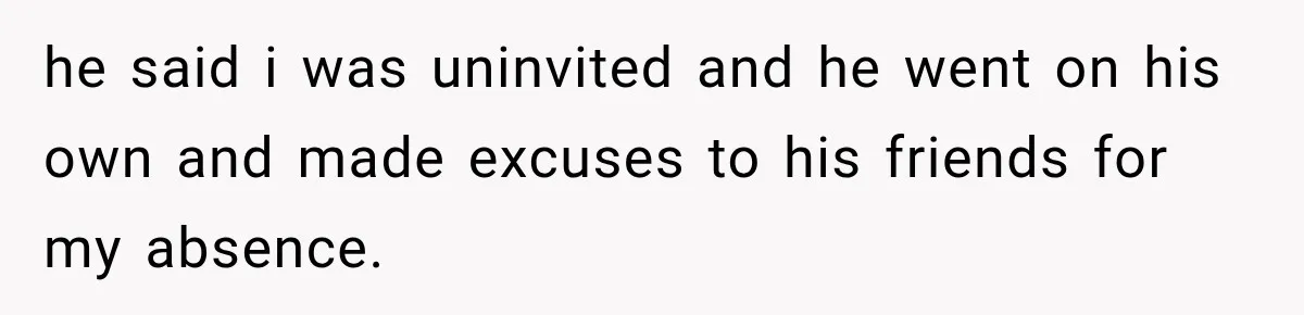 he said i was uninvited and he went on his own and made excuses to his friends for my absence.