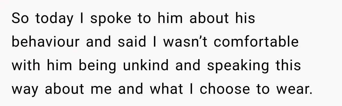So today I spoke to him about his behaviour and said I wasn’t comfortable with him being unkind and speaking this way about me and what I choose to wear.