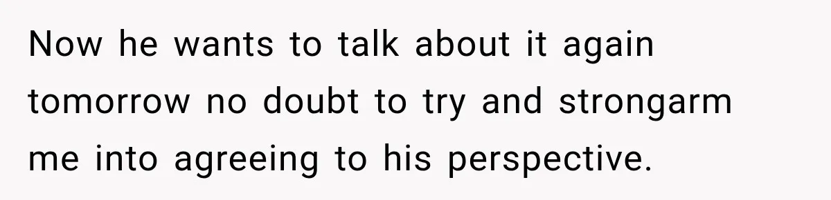 Now he wants to talk about it again tomorrow no doubt to try and strongarm me into agreeing to his perspective.
