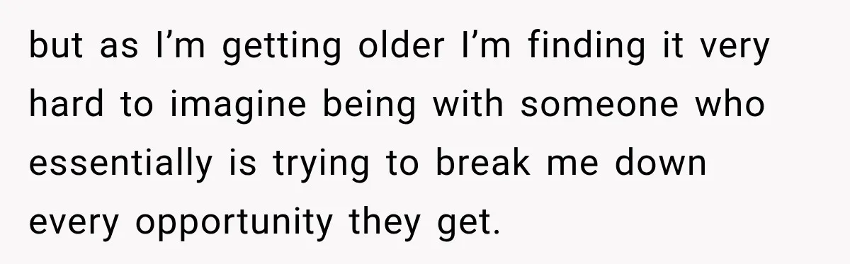 but as I’m getting older I’m finding it very hard to imagine being with someone who essentially is trying to break me down every opportunity they get.