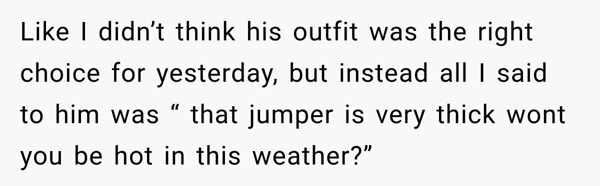 Like I didn’t think his outfit was the right choice for yesterday, but instead all I said to him was “ that jumper is very thick wont you be hot...