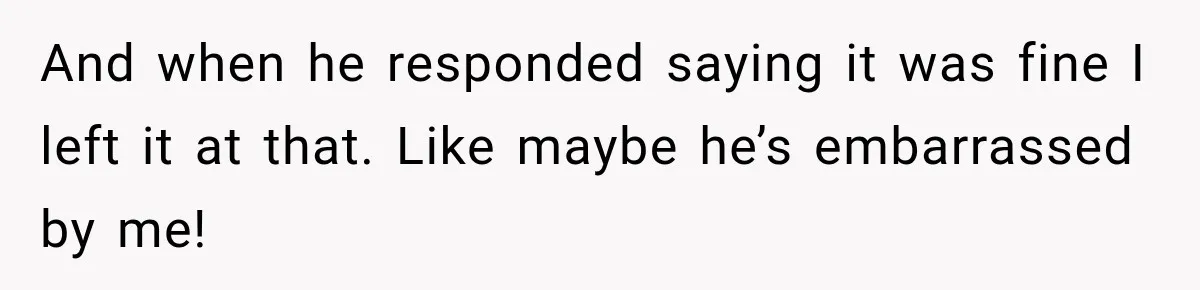 And when he responded saying it was fine I left it at that. Like maybe he’s embarrassed by me!