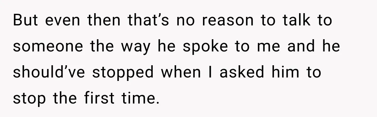 But even then that’s no reason to talk to someone the way he spoke to me and he should’ve stopped when I asked him to stop the first time.