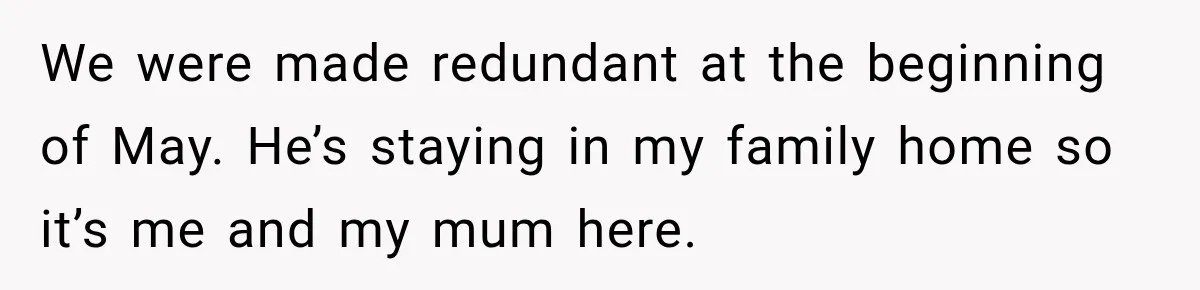 We were made redundant at the beginning of May. He’s staying in my family home so it’s me and my mum here.