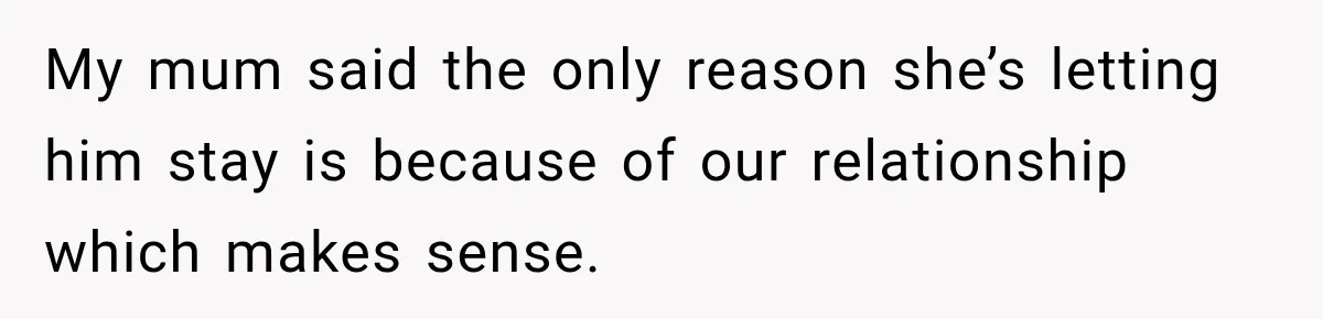 My mum said the only reason she’s letting him stay is because of our relationship which makes sense.