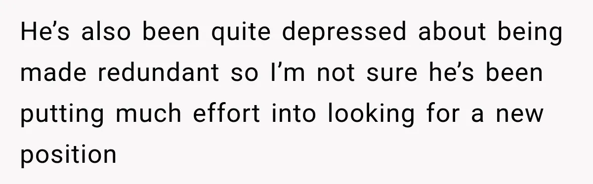 He’s also been quite depressed about being made redundant so I’m not sure he’s been putting much effort into looking for a new position