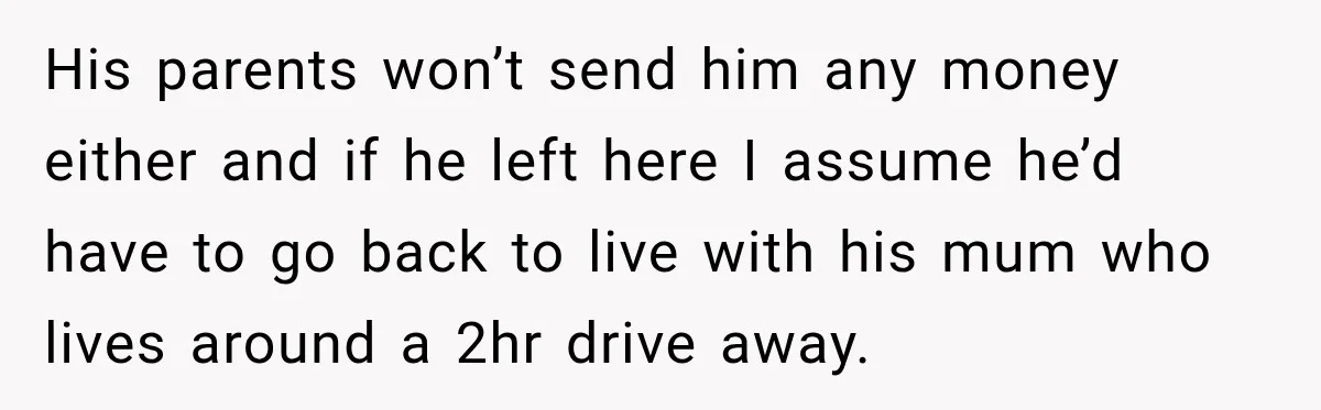 His parents won’t send him any money either and if he left here I assume he’d have to go back to live with his mum who lives around a 2hr...