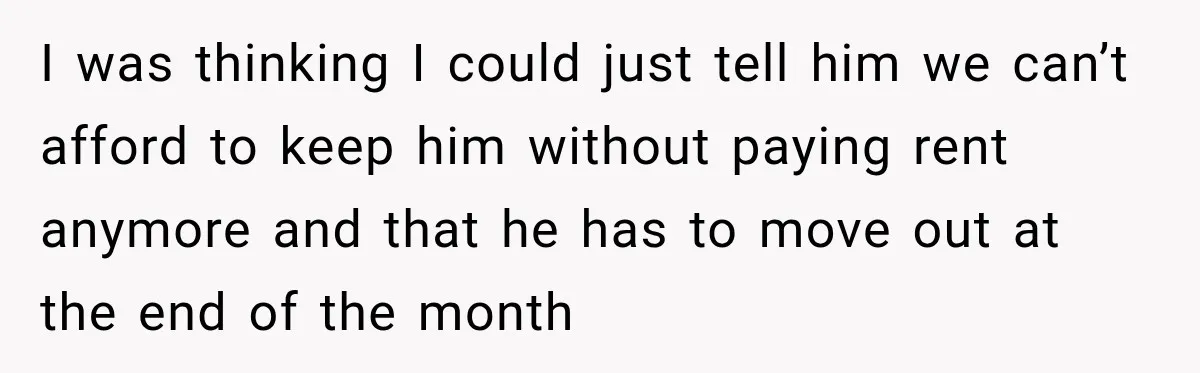 I was thinking I could just tell him we can’t afford to keep him without paying rent anymore and that he has to move out at the end of the...