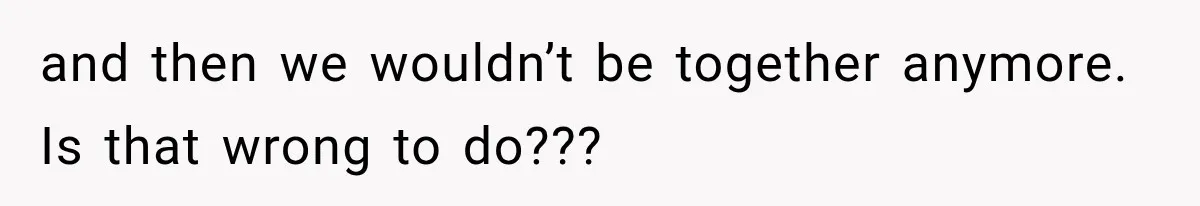 and then we wouldn’t be together anymore. Is that wrong to do???